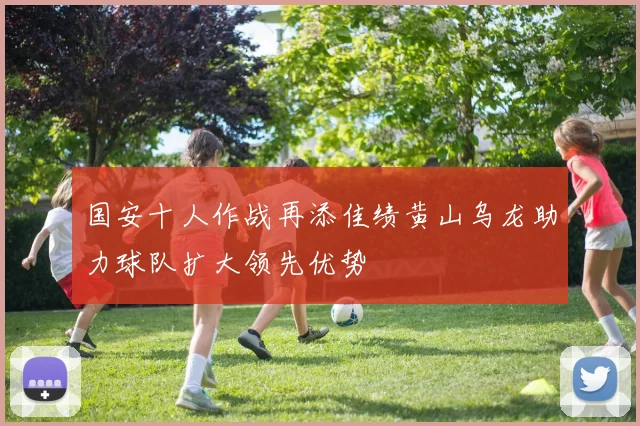 国安十人作战再添佳绩黄山乌龙助力球队扩大领先优势