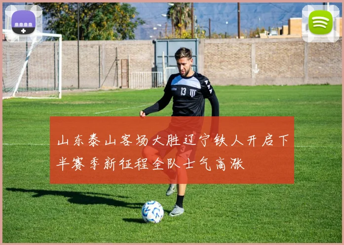 山东泰山客场大胜辽宁铁人开启下半赛季新征程全队士气高涨