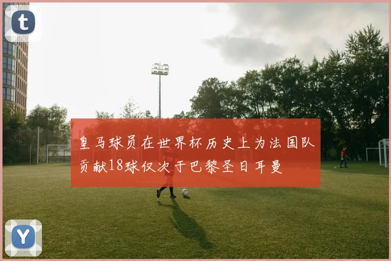 皇马球员在世界杯历史上为法国队贡献18球仅次于巴黎圣日耳曼