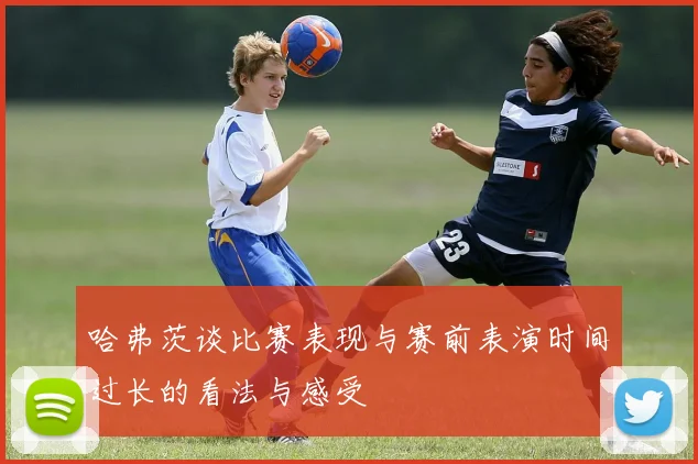 哈弗茨谈比赛表现与赛前表演时间过长的看法与感受