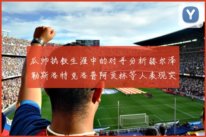 瓜帅执教生涯中的对手分析赫尔泽勒斯洛特克洛普阿莫林等人表现突出