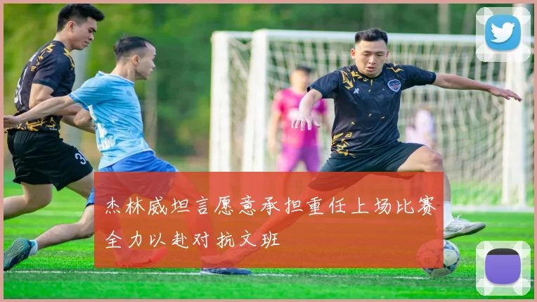 杰林威坦言愿意承担重任上场比赛全力以赴对抗文班
