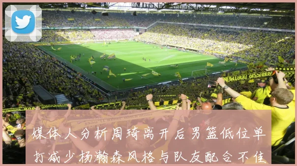 媒体人分析周琦离开后男篮低位单打减少杨瀚森风格与队友配合不佳