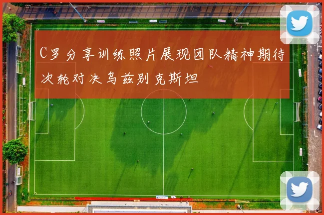 C罗分享训练照片展现团队精神期待次轮对决乌兹别克斯坦