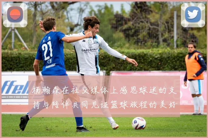 杨瀚森在社交媒体上感恩球迷的支持与陪伴共同见证篮球旅程的美好时刻