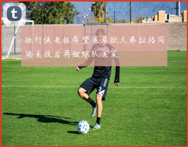 独行侠老板希望浓眉欧文弗拉格同场竞技后再做球队决策