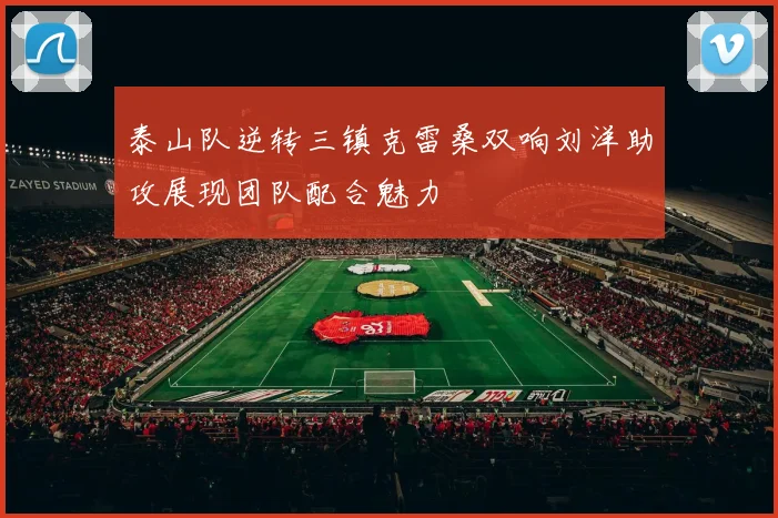 泰山队逆转三镇克雷桑双响刘洋助攻展现团队配合魅力
