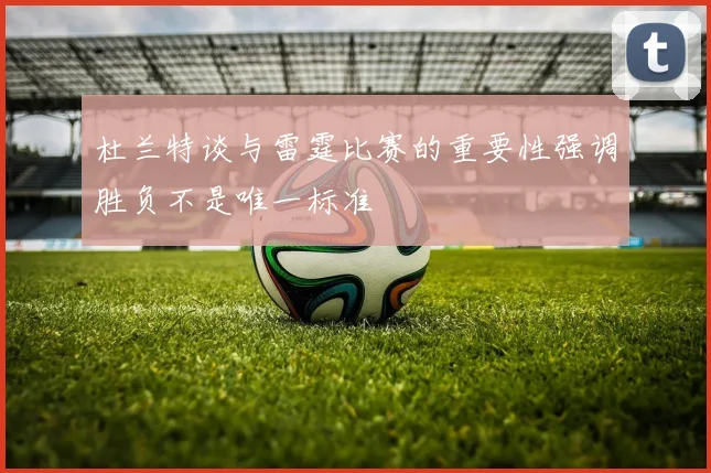 杜兰特谈与雷霆比赛的重要性强调胜负不是唯一标准
