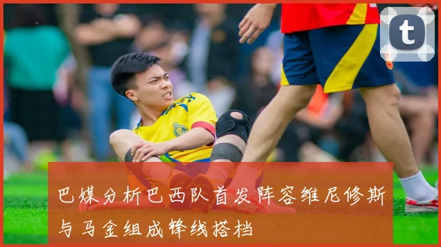 巴媒分析巴西队首发阵容维尼修斯与马金组成锋线搭档
