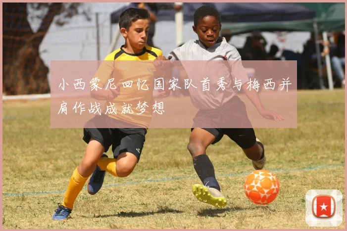 小西蒙尼回忆国家队首秀与梅西并肩作战成就梦想