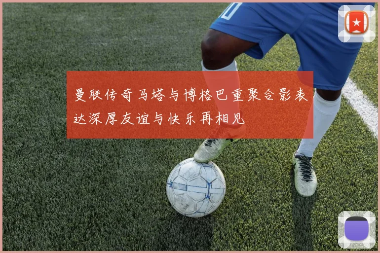 曼联传奇马塔与博格巴重聚合影表达深厚友谊与快乐再相见