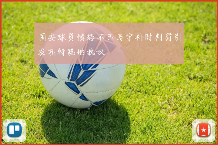 国安球员愤怒不已马宁补时判罚引发孔特跪地抗议