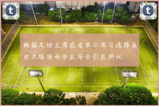 韩国足协主席在名单公布日选择高尔夫球场而非发布会引发热议