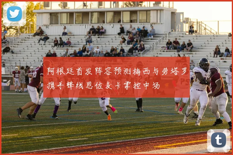 阿根廷首发阵容预测梅西与劳塔罗携手锋线恩佐麦卡掌控中场