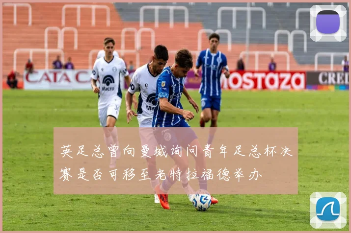 英足总曾向曼城询问青年足总杯决赛是否可移至老特拉福德举办