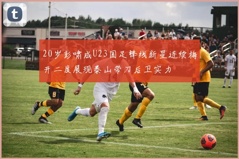 20岁彭啸成U23国足锋线新星连续梅开二度展现泰山带刀后卫实力