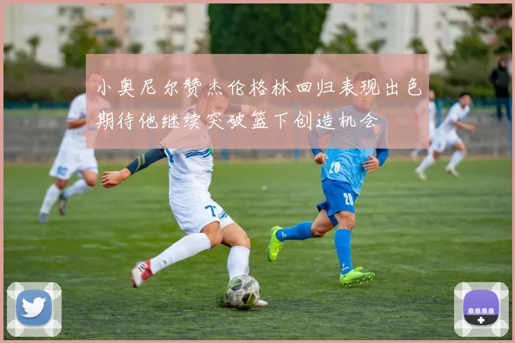 小奥尼尔赞杰伦格林回归表现出色期待他继续突破篮下创造机会