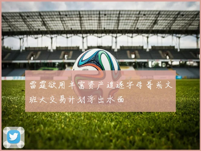 雷霆欲用丰富资产追逐字母哥或文班大交易计划浮出水面