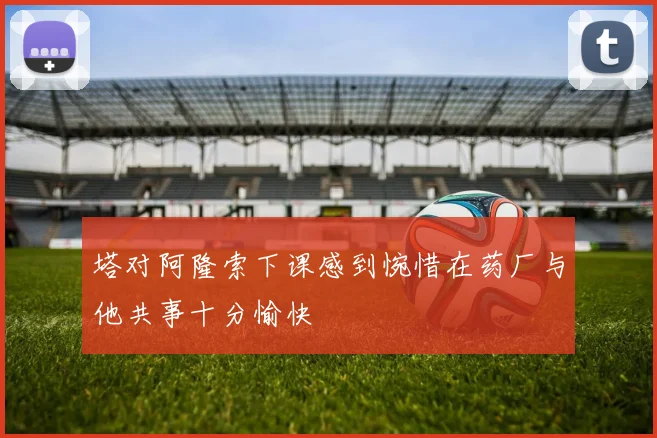塔对阿隆索下课感到惋惜在药厂与他共事十分愉快