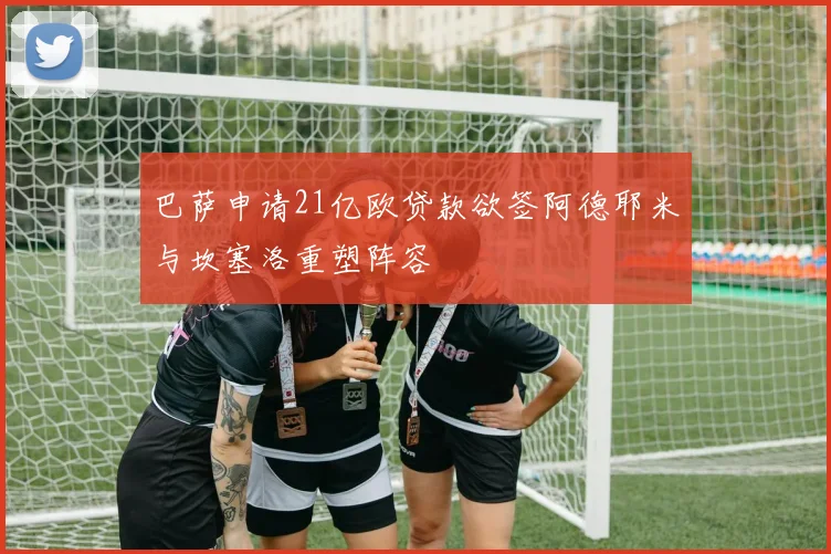巴萨申请21亿欧贷款欲签阿德耶米与坎塞洛重塑阵容