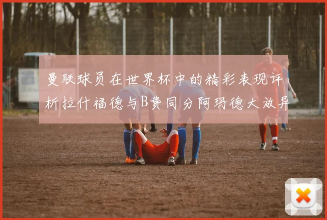 曼联球员在世界杯中的精彩表现评析拉什福德与B费同分阿玛德大放异彩