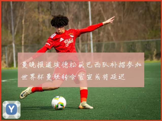 曼晚报道埃德松获巴西队补招参加世界杯曼联转会官宣或将延迟